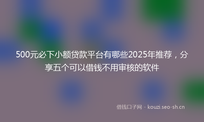500元必下小额贷款平台有哪些2025年推荐，分享五个可以借钱不用审核的软件