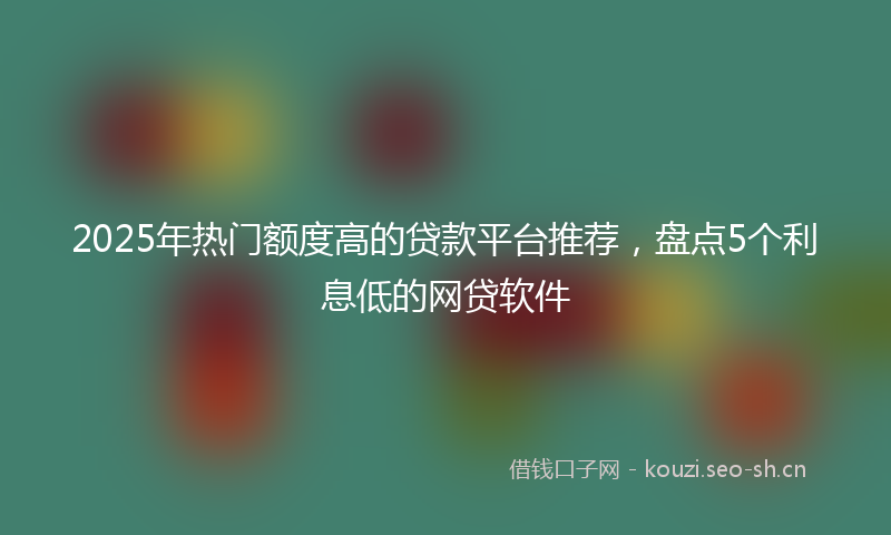 2025年热门额度高的贷款平台推荐，盘点5个利息低的网贷软件