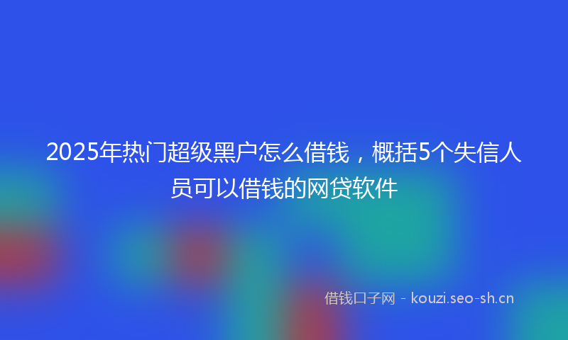 2025年热门超级黑户怎么借钱，概括5个失信人员可以借钱的网贷软件