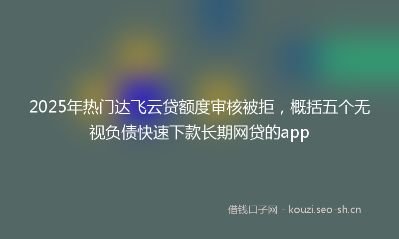 2025年热门达飞云贷额度审核被拒，概括五个无视负债快速下款长期网贷的app