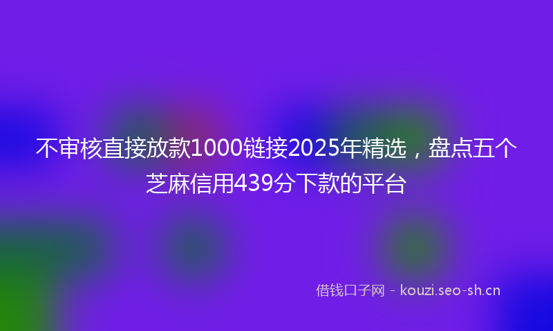 不审核直接放款1000链接2025年精选，盘点五个芝麻信用439分下款的平台