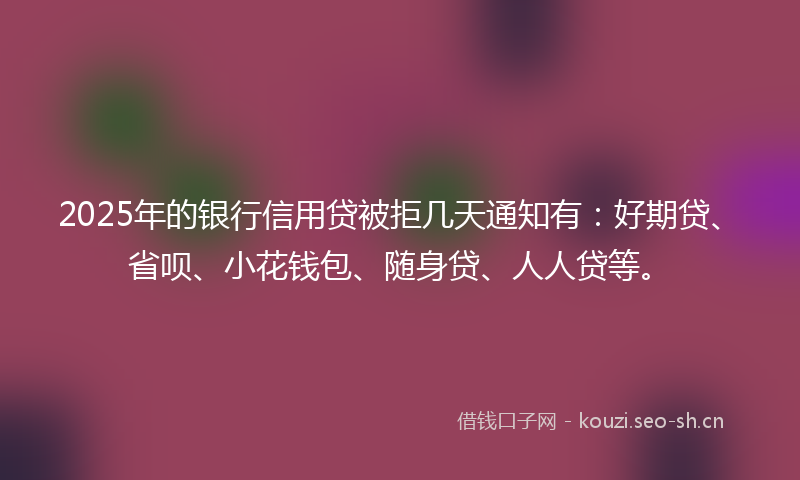 2025年的银行信用贷被拒几天通知有：好期贷、省呗、小花钱包、随身贷、人人贷等。