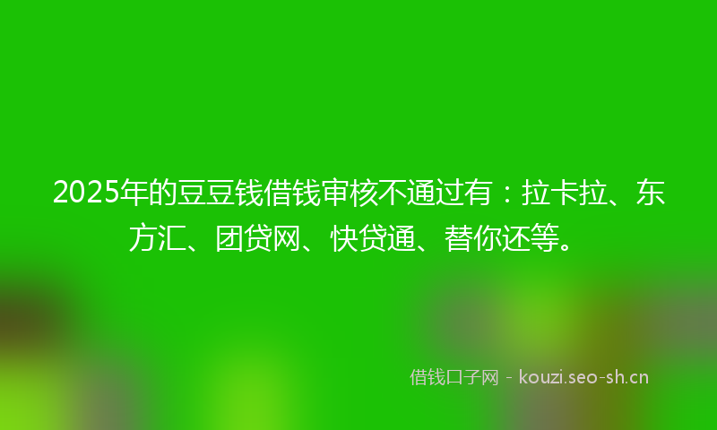 2025年的豆豆钱借钱审核不通过有：拉卡拉、东方汇、团贷网、快贷通、替你还等。