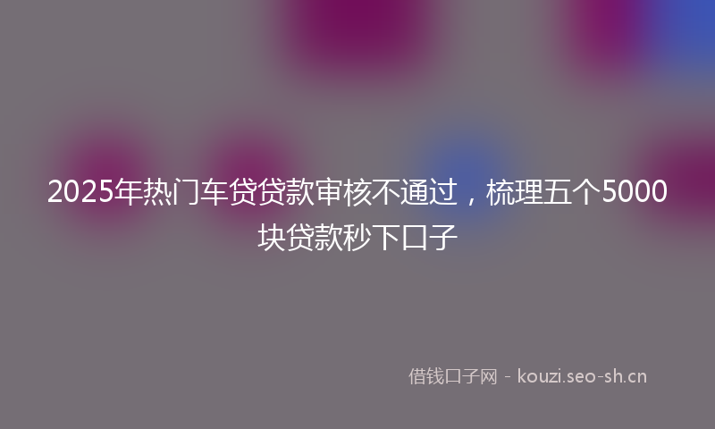 2025年热门车贷贷款审核不通过,梳理五个5000块贷款秒下口子