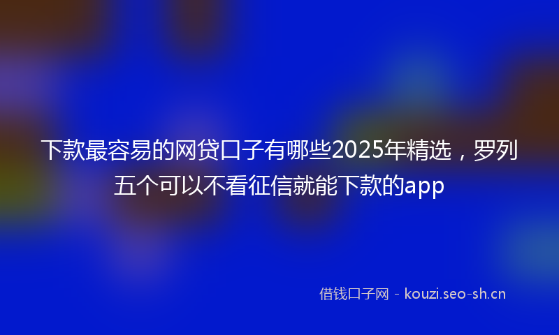 下款最容易的网贷口子有哪些2025年精选，罗列五个可以不看征信就能下款的app