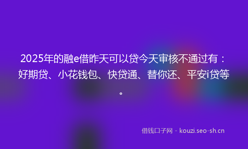2025年的融e借昨天可以贷今天审核不通过有:好期贷、小花钱包、快贷通、替你还、平安i贷等。