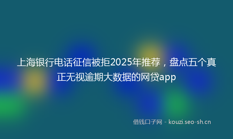 上海银行电话征信被拒2025年推荐,盘点五个真正无视逾期大数据的网贷app