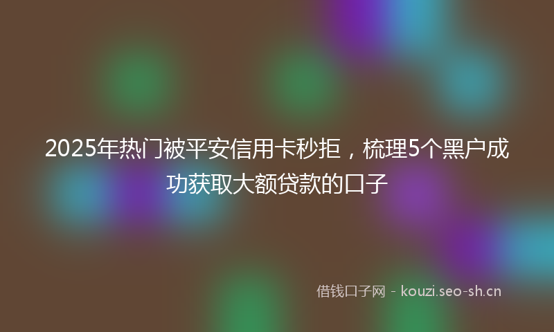 2025年热门被平安信用卡秒拒,梳理5个黑户成功获取大额贷款的口子