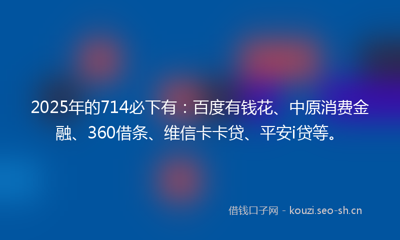 2025年的714必下有：百度有钱花、中原消费金融、360借条、维信卡卡贷、平安i贷等。