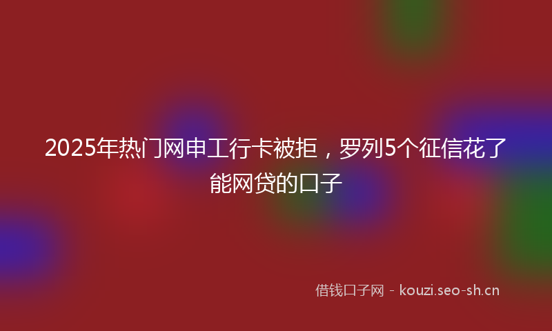 2025年热门网申工行卡被拒，罗列5个征信花了能网贷的口子