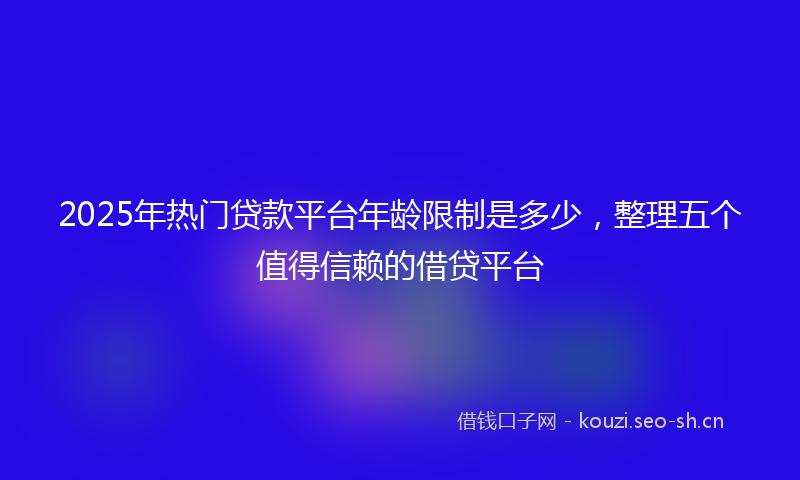 2025年热门贷款平台年龄限制是多少，整理五个值得信赖的借贷平台