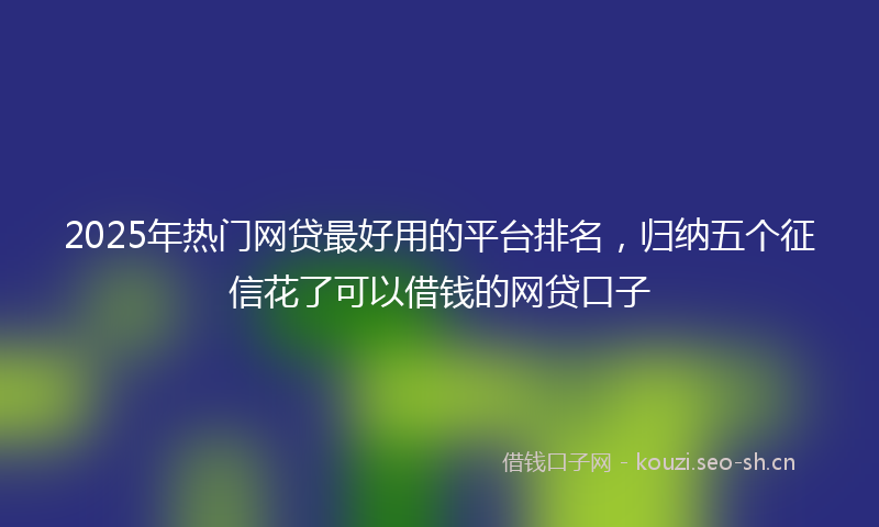 2025年热门网贷最好用的平台排名，归纳五个征信花了可以借钱的网贷口子