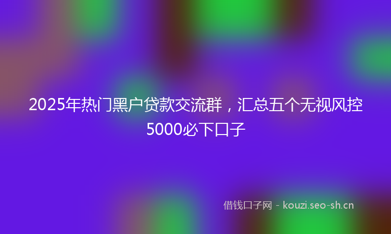 2025年热门黑户贷款交流群，汇总五个无视风控5000必下口子