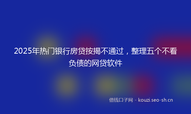 2025年热门银行房贷按揭不通过，整理五个不看负债的网贷软件