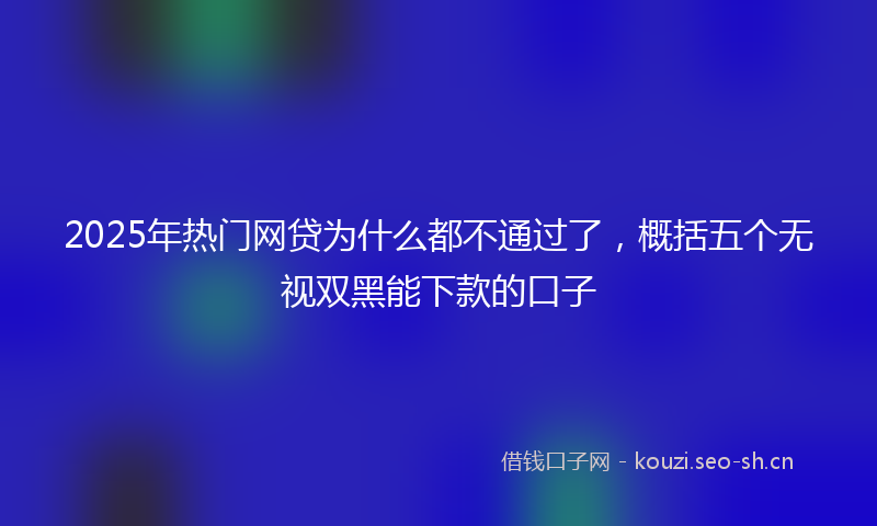 2025年热门网贷为什么都不通过了，概括五个无视双黑能下款的口子
