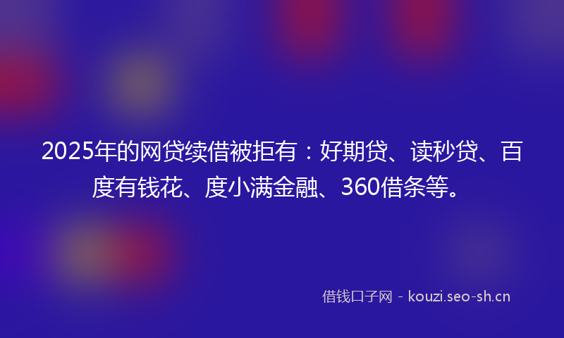 2025年的网贷续借被拒有：好期贷、读秒贷、百度有钱花、度小满金融、360借条等。