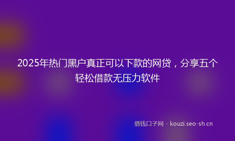 2025年热门黑户真正可以下款的网贷，分享五个轻松借款无压力软件