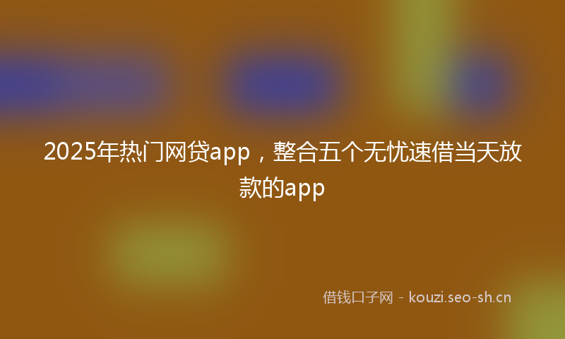 2025年热门网贷app，整合五个无忧速借当天放款的app