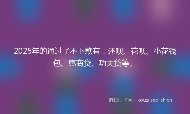 2025年的通过了不下款有：还呗、花呗、小花钱包、惠商贷、功夫贷等。