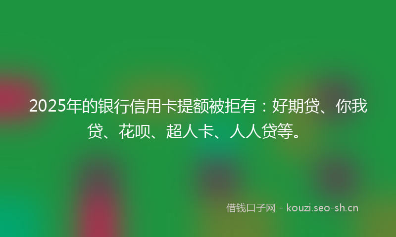 2025年的银行信用卡提额被拒有：好期贷、你我贷、花呗、超人卡、人人贷等。