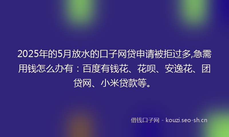 2025年的5月放水的口子网贷申请被拒过多,急需用钱怎么办有：百度有钱花、花呗、安逸花、团贷网、小米贷款等。