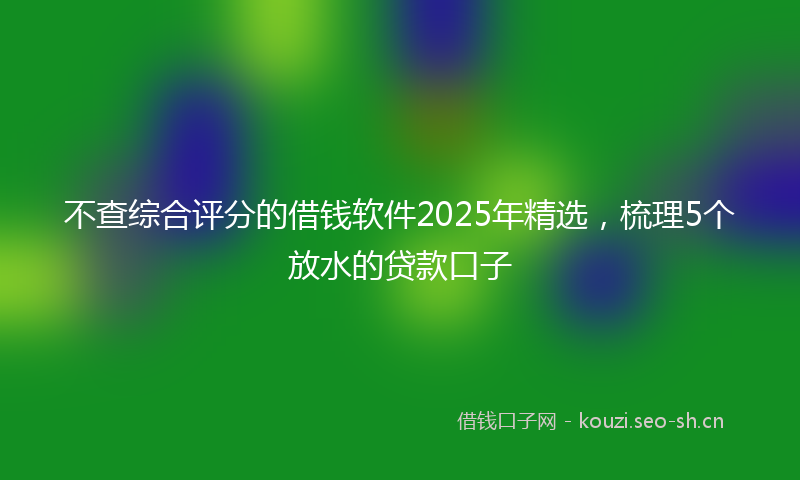 不查综合评分的借钱软件2025年精选，梳理5个放水的贷款口子