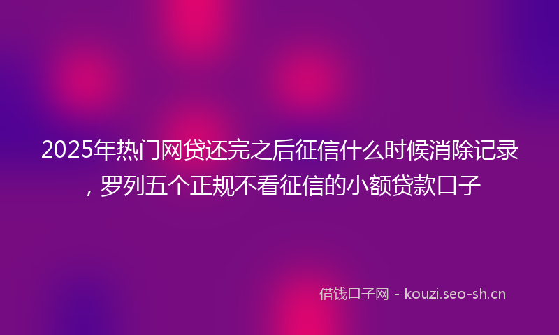 2025年热门网贷还完之后征信什么时候消除记录，罗列五个正规不看征信的小额贷款口子
