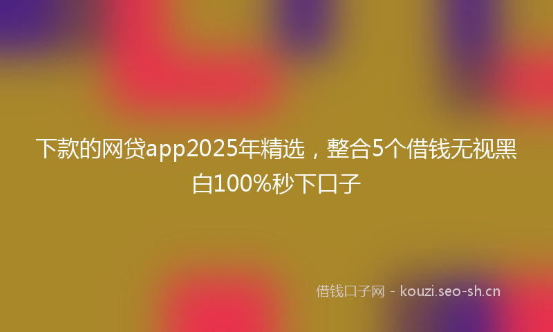 下款的网贷app2025年精选，整合5个借钱无视黑白100%秒下口子
