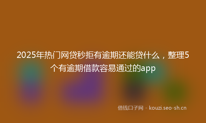 2025年热门网贷秒拒有逾期还能贷什么，整理5个有逾期借款容易通过的app