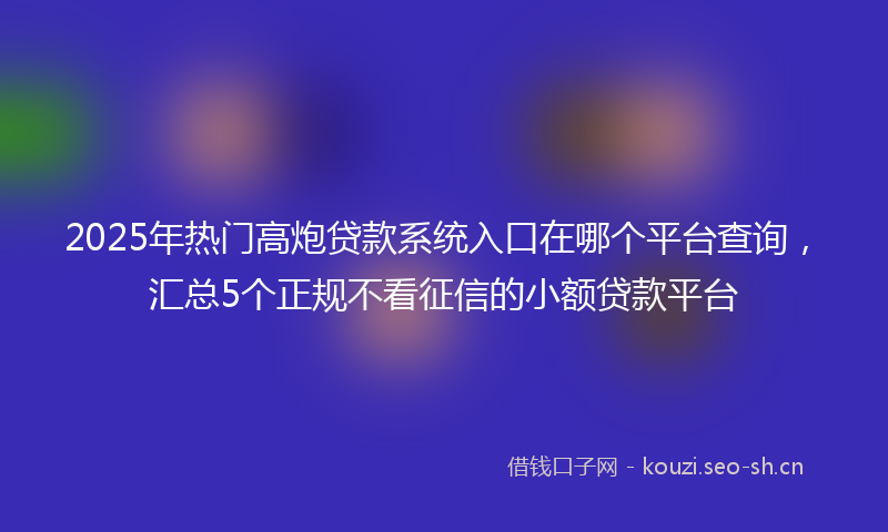 2025年热门高炮贷款系统入口在哪个平台查询，汇总5个正规不看征信的小额贷款平台