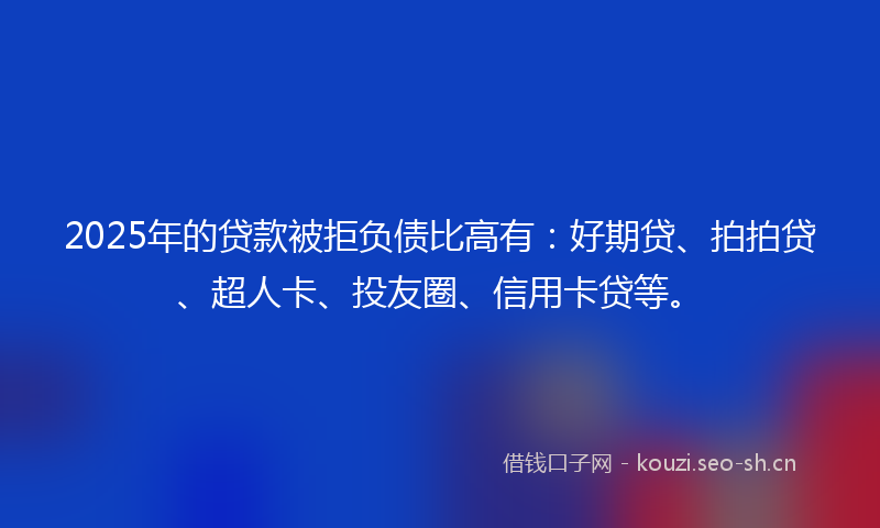 2025年的贷款被拒负债比高有：好期贷、拍拍贷、超人卡、投友圈、信用卡贷等。