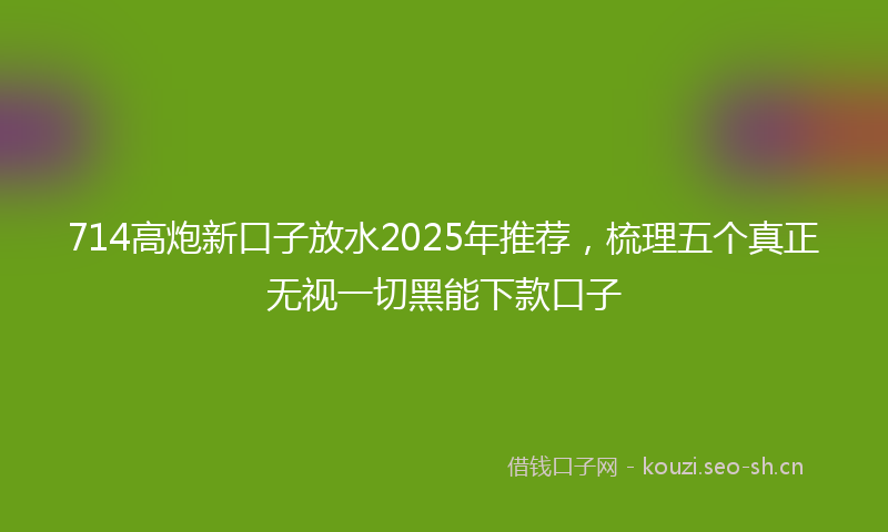 714高炮新口子放水2025年推荐，梳理五个真正无视一切黑能下款口子