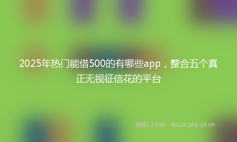 2025年热门能借500的有哪些app，整合五个真正无视征信花的平台