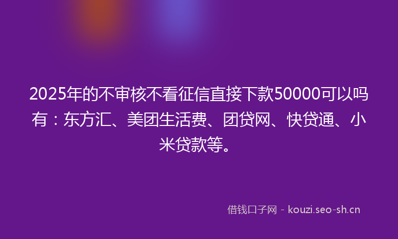 2025年的不审核不看征信直接下款50000可以吗有：东方汇、美团生活费、团贷网、快贷通、小米贷款等。