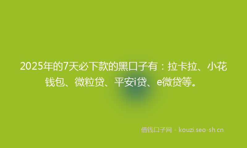 2025年的7天必下款的黑口子有：拉卡拉、小花钱包、微粒贷、平安i贷、e微贷等。