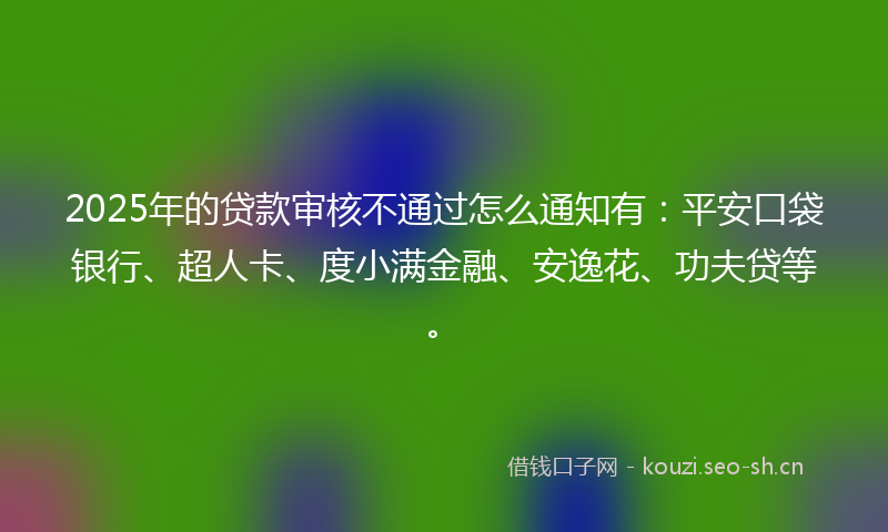 2025年的贷款审核不通过怎么通知有：平安口袋银行、超人卡、度小满金融、安逸花、功夫贷等。
