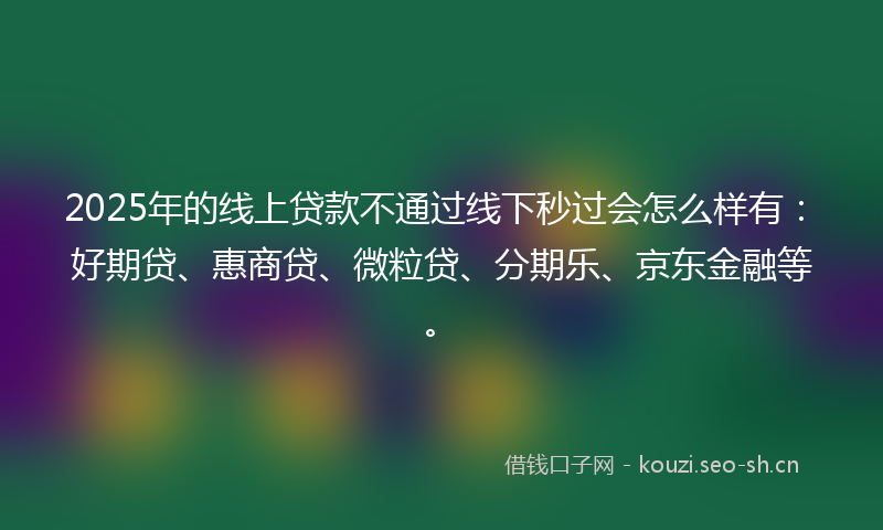 2025年的线上贷款不通过线下秒过会怎么样有：好期贷、惠商贷、微粒贷、分期乐、京东金融等。
