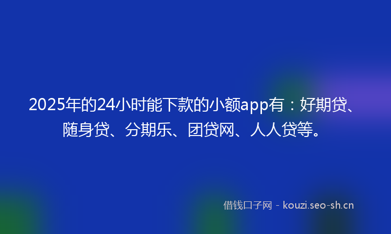 2025年的24小时能下款的小额app有：好期贷、随身贷、分期乐、团贷网、人人贷等。