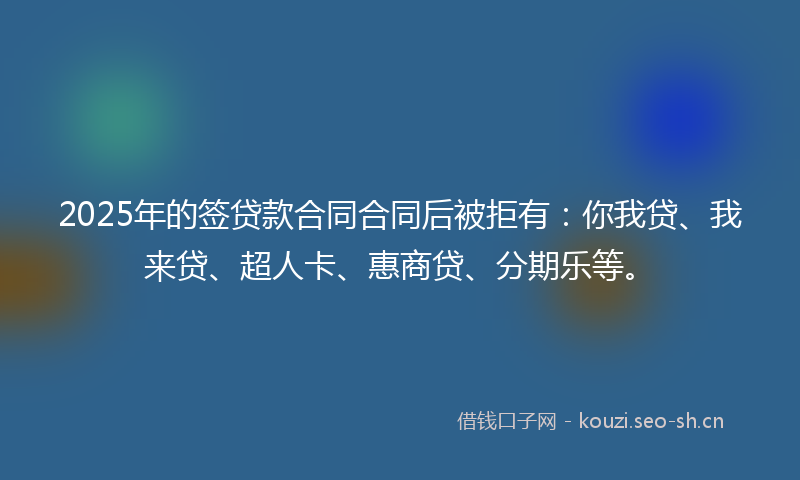 2025年的签贷款合同合同后被拒有：你我贷、我来贷、超人卡、惠商贷、分期乐等。
