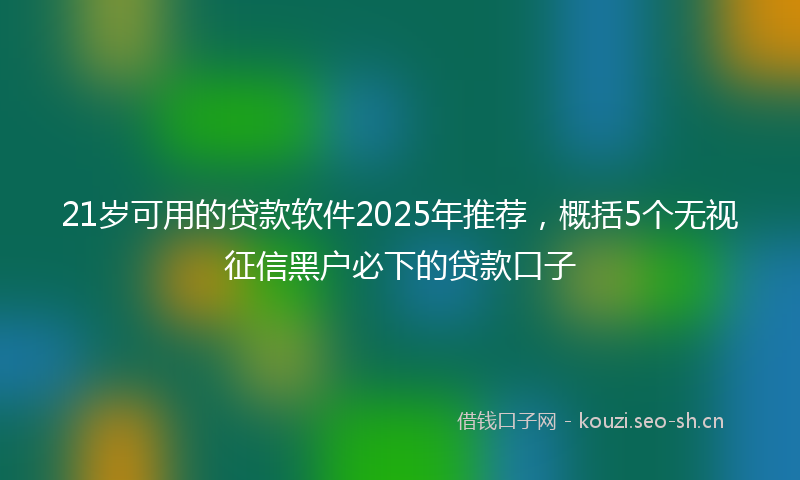 21岁可用的贷款软件2025年推荐，概括5个无视征信黑户必下的贷款口子