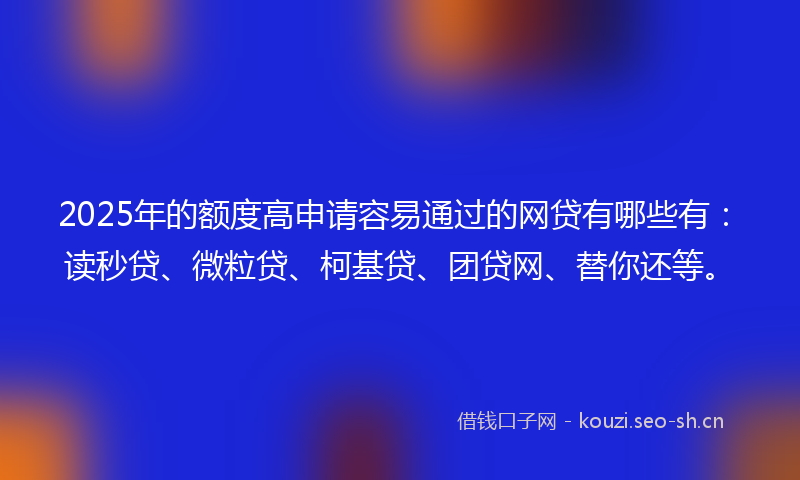 2025年的额度高申请容易通过的网贷有哪些有：读秒贷、微粒贷、柯基贷、团贷网、替你还等。