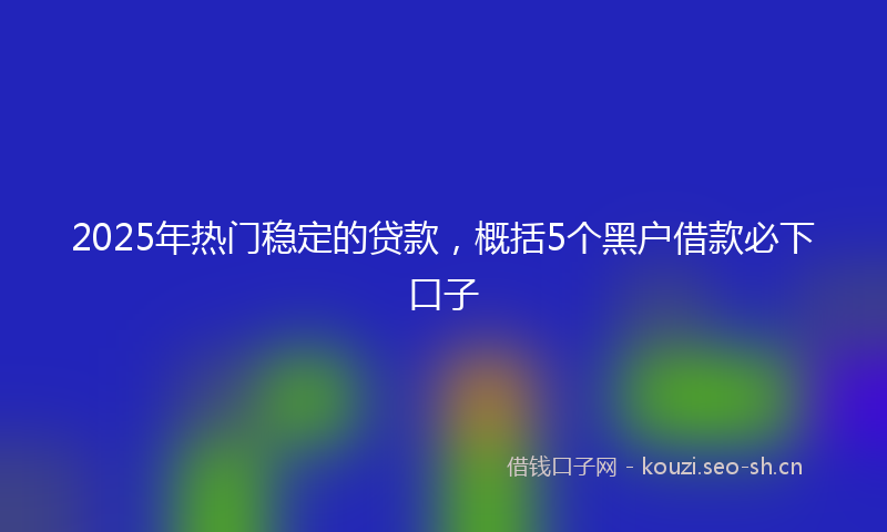 2025年热门稳定的贷款，概括5个黑户借款必下口子