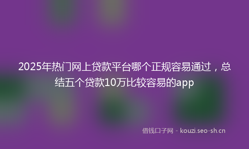 2025年热门网上贷款平台哪个正规容易通过，总结五个贷款10万比较容易的app