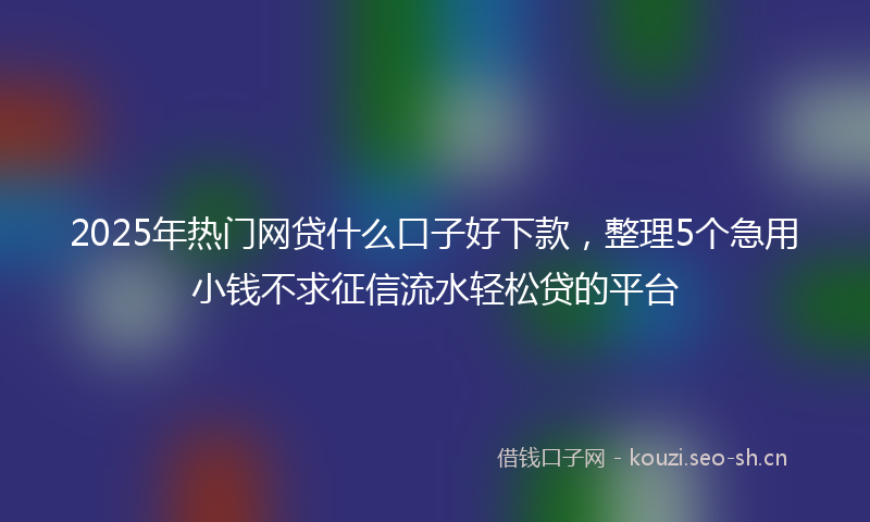 2025年热门网贷什么口子好下款，整理5个急用小钱不求征信流水轻松贷的平台