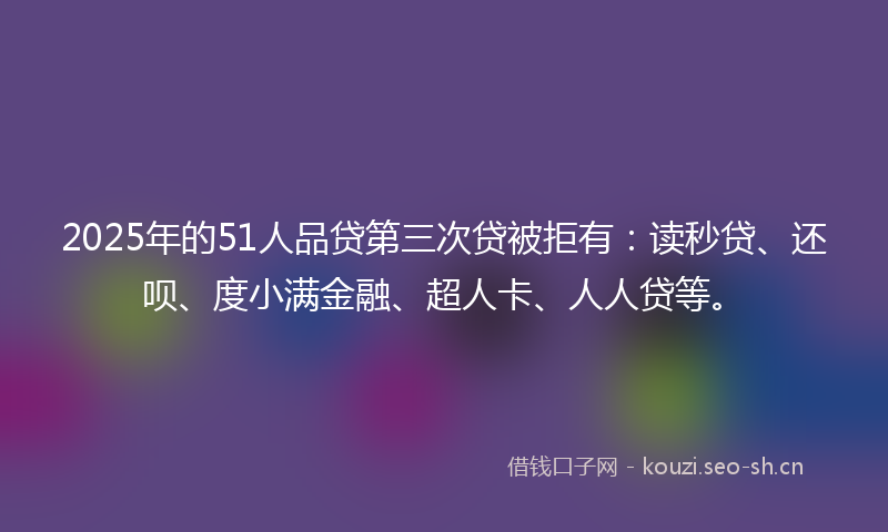 2025年的51人品贷第三次贷被拒有：读秒贷、还呗、度小满金融、超人卡、人人贷等。