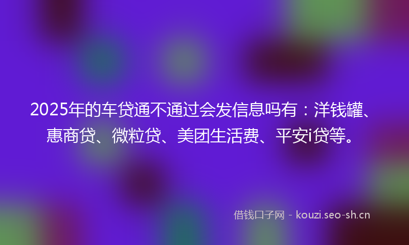 2025年的车贷通不通过会发信息吗有：洋钱罐、惠商贷、微粒贷、美团生活费、平安i贷等。