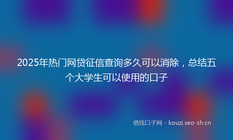 2025年热门网贷征信查询多久可以消除，总结五个大学生可以使用的口子