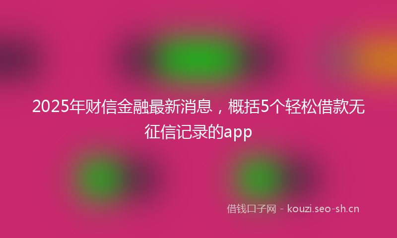 2025年财信金融最新消息，概括5个轻松借款无征信记录的app