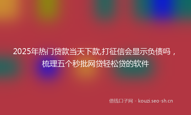 2025年热门贷款当天下款,打征信会显示负债吗，梳理五个秒批网贷轻松贷的软件
