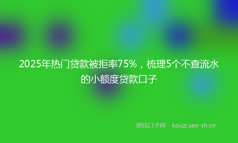 2025年热门贷款被拒率75%,梳理5个不查流水的小额度贷款口子